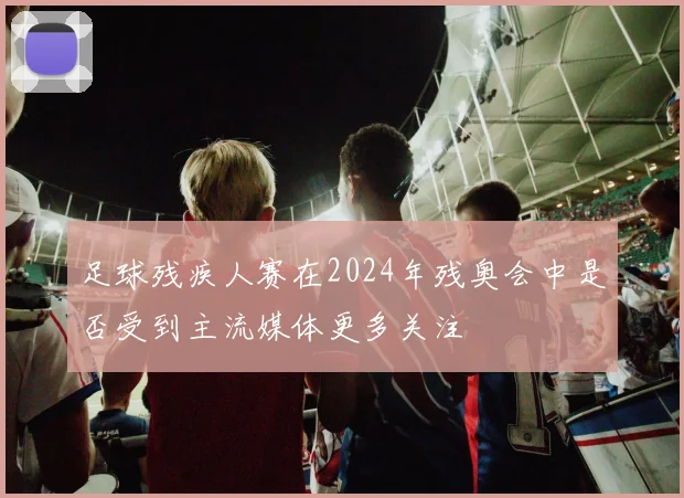 足球残疾人赛在2024年残奥会中是否受到主流媒体更多关注